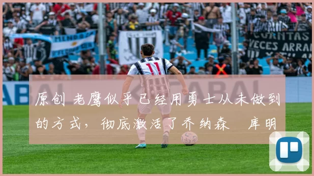 原创 老鹰似乎已经用勇士从未做到的方式,彻底激活了乔纳森・库明加