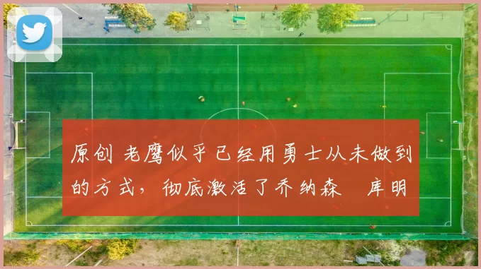 原创 老鹰似乎已经用勇士从未做到的方式,彻底激活了乔纳森・库明加