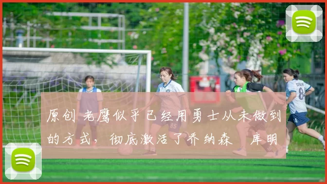 原创 老鹰似乎已经用勇士从未做到的方式,彻底激活了乔纳森・库明加