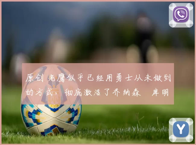 原创 老鹰似乎已经用勇士从未做到的方式，彻底激活了乔纳森・库明加