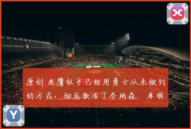 原创 老鹰似乎已经用勇士从未做到的方式,彻底激活了乔纳森・库明加