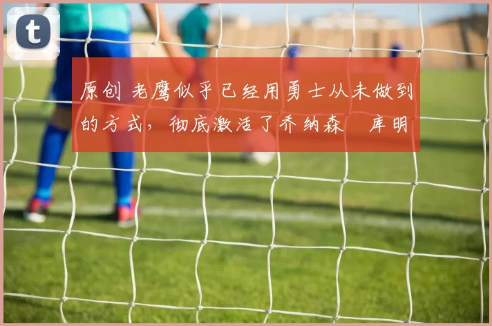 原创 老鹰似乎已经用勇士从未做到的方式,彻底激活了乔纳森・库明加