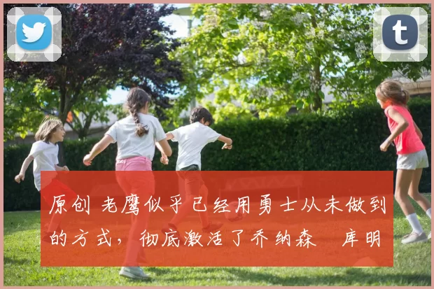 原创 老鹰似乎已经用勇士从未做到的方式,彻底激活了乔纳森・库明加