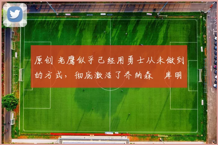 原创 老鹰似乎已经用勇士从未做到的方式，彻底激活了乔纳森・库明加