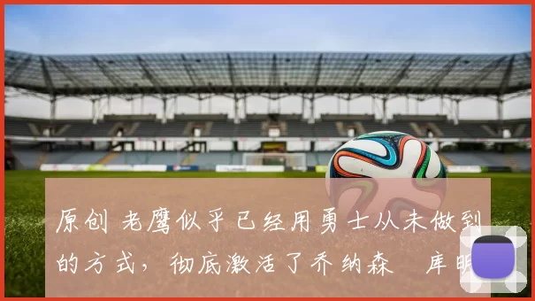 原创 老鹰似乎已经用勇士从未做到的方式，彻底激活了乔纳森・库明加