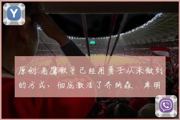 原创 老鹰似乎已经用勇士从未做到的方式,彻底激活了乔纳森・库明加