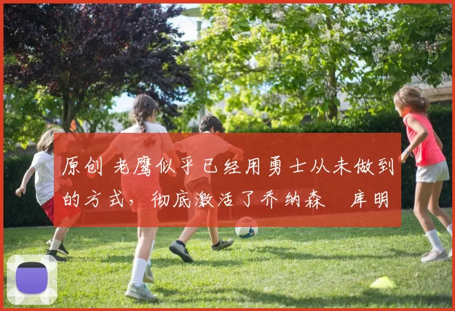 原创 老鹰似乎已经用勇士从未做到的方式,彻底激活了乔纳森・库明加