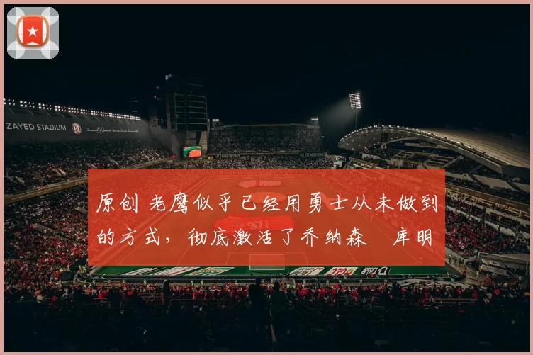 原创 老鹰似乎已经用勇士从未做到的方式,彻底激活了乔纳森・库明加