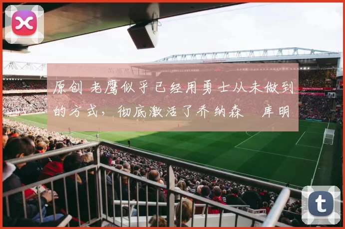 原创 老鹰似乎已经用勇士从未做到的方式,彻底激活了乔纳森・库明加