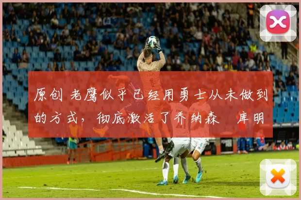 原创 老鹰似乎已经用勇士从未做到的方式,彻底激活了乔纳森・库明加