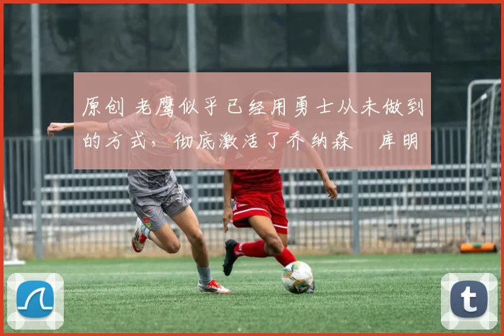 原创 老鹰似乎已经用勇士从未做到的方式，彻底激活了乔纳森・库明加