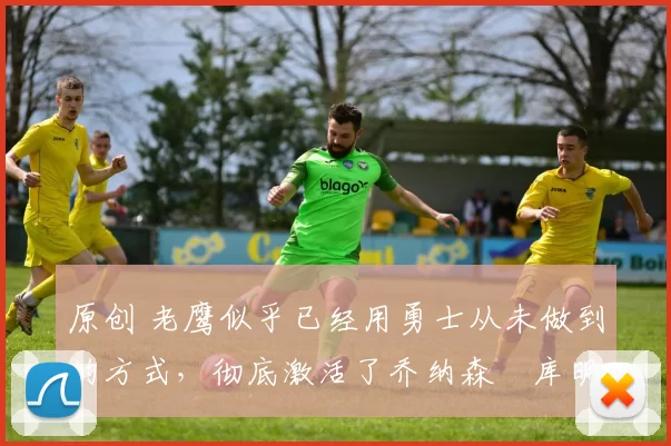 原创 老鹰似乎已经用勇士从未做到的方式,彻底激活了乔纳森・库明加