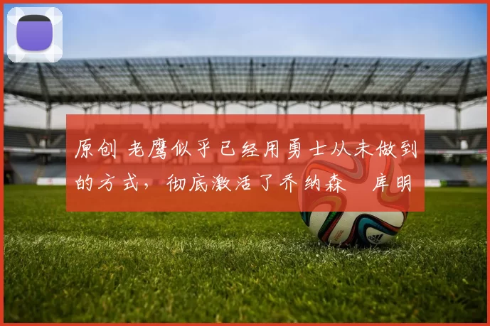 原创 老鹰似乎已经用勇士从未做到的方式，彻底激活了乔纳森・库明加