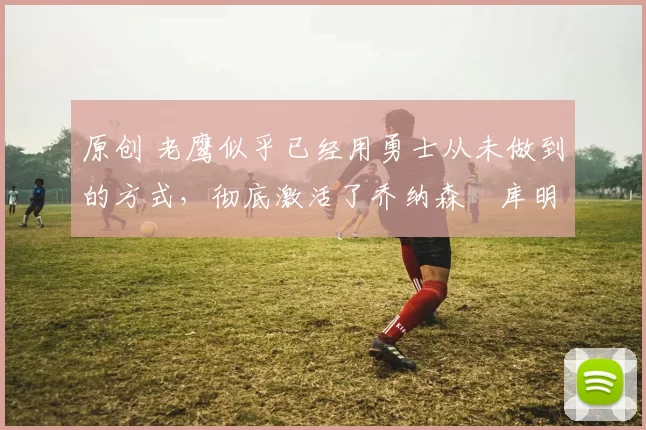 原创 老鹰似乎已经用勇士从未做到的方式,彻底激活了乔纳森・库明加