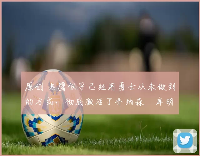 原创 老鹰似乎已经用勇士从未做到的方式，彻底激活了乔纳森・库明加