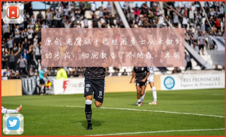 原创 老鹰似乎已经用勇士从未做到的方式，彻底激活了乔纳森・库明加