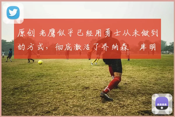 原创 老鹰似乎已经用勇士从未做到的方式,彻底激活了乔纳森・库明加