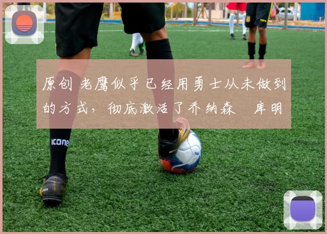 原创 老鹰似乎已经用勇士从未做到的方式,彻底激活了乔纳森・库明加