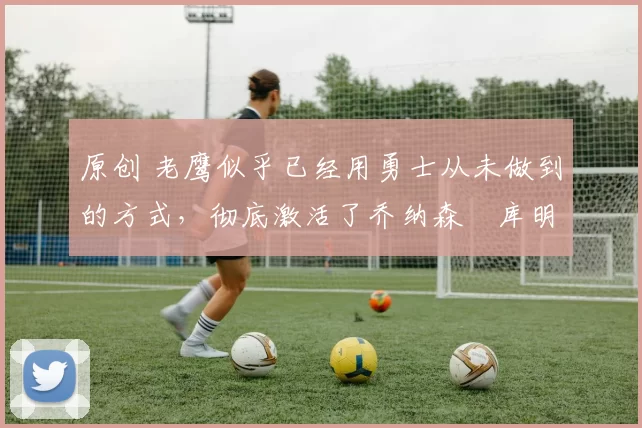 原创 老鹰似乎已经用勇士从未做到的方式,彻底激活了乔纳森・库明加