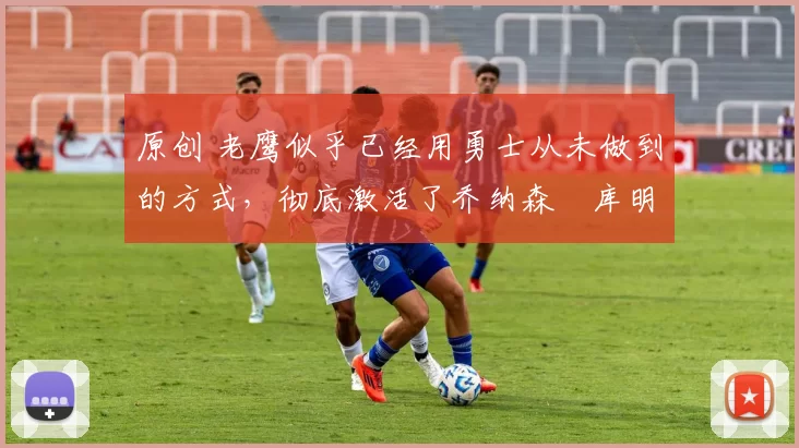 原创 老鹰似乎已经用勇士从未做到的方式,彻底激活了乔纳森・库明加