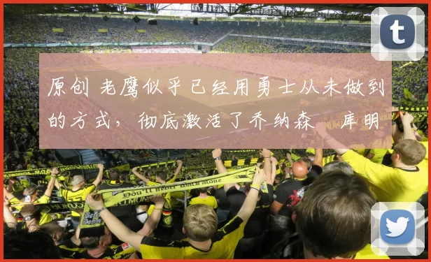 原创 老鹰似乎已经用勇士从未做到的方式，彻底激活了乔纳森・库明加