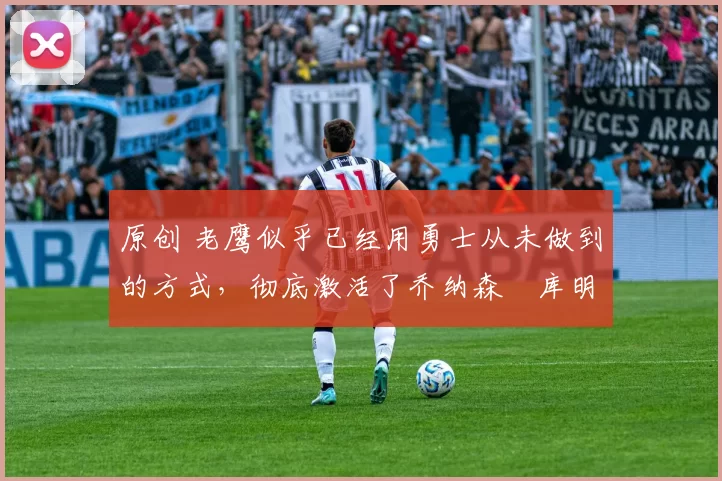 原创 老鹰似乎已经用勇士从未做到的方式，彻底激活了乔纳森・库明加