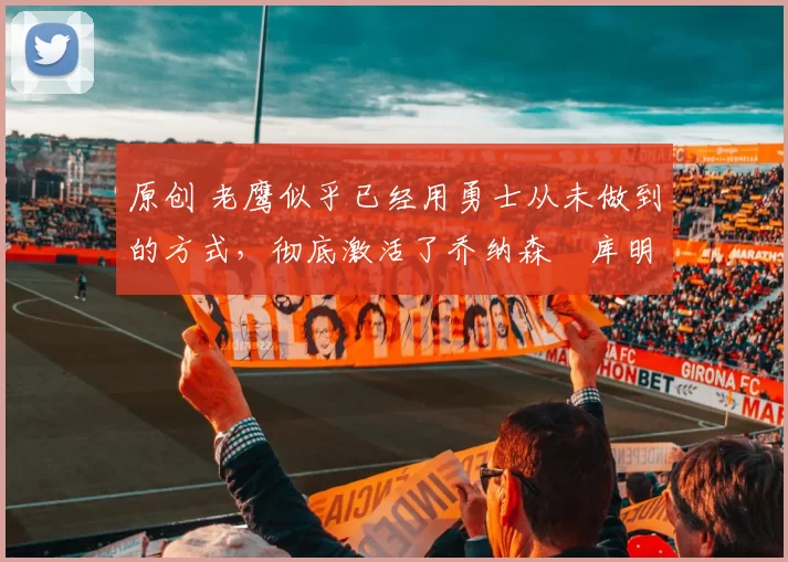 原创 老鹰似乎已经用勇士从未做到的方式,彻底激活了乔纳森・库明加