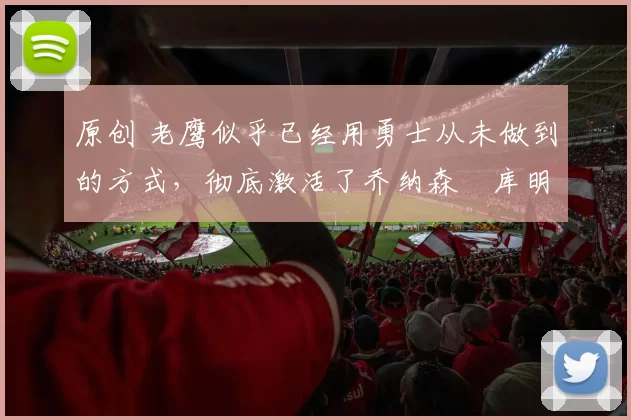 原创 老鹰似乎已经用勇士从未做到的方式，彻底激活了乔纳森・库明加