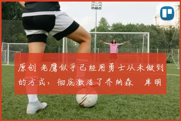 原创 老鹰似乎已经用勇士从未做到的方式,彻底激活了乔纳森・库明加