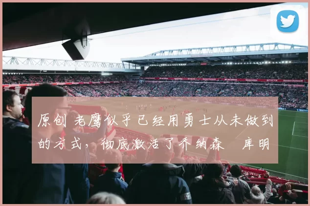 原创 老鹰似乎已经用勇士从未做到的方式，彻底激活了乔纳森・库明加