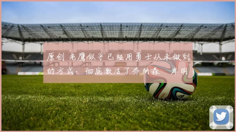 原创 老鹰似乎已经用勇士从未做到的方式，彻底激活了乔纳森・库明加