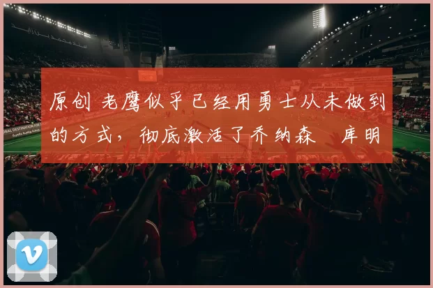 原创 老鹰似乎已经用勇士从未做到的方式，彻底激活了乔纳森・库明加