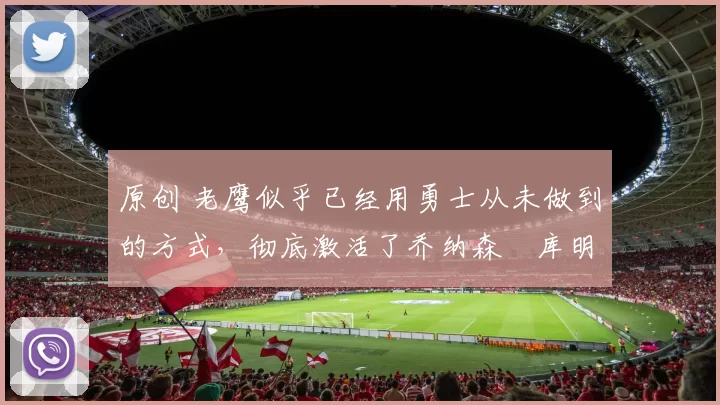 原创 老鹰似乎已经用勇士从未做到的方式,彻底激活了乔纳森・库明加