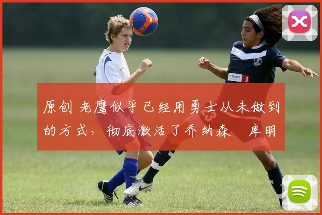 原创 老鹰似乎已经用勇士从未做到的方式，彻底激活了乔纳森・库明加
