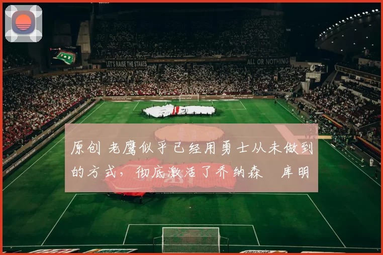 原创 老鹰似乎已经用勇士从未做到的方式,彻底激活了乔纳森・库明加