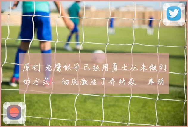 原创 老鹰似乎已经用勇士从未做到的方式，彻底激活了乔纳森・库明加