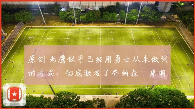 原创 老鹰似乎已经用勇士从未做到的方式，彻底激活了乔纳森・库明加