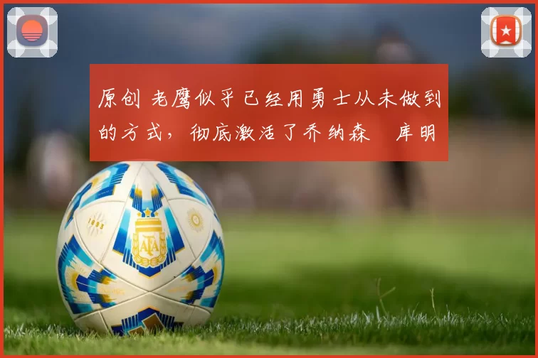 原创 老鹰似乎已经用勇士从未做到的方式,彻底激活了乔纳森・库明加