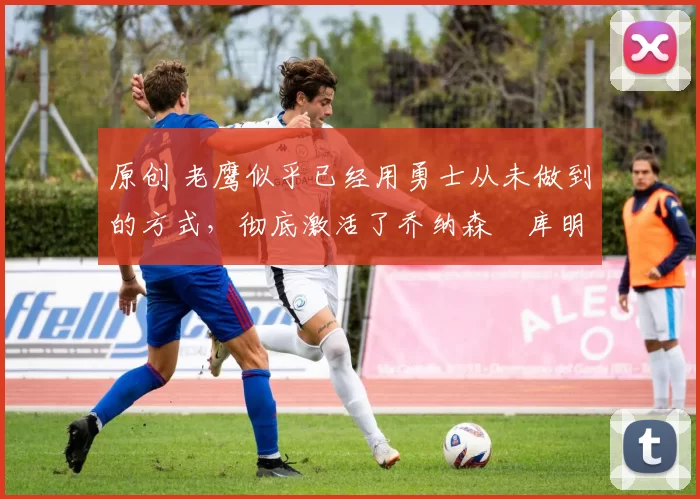 原创 老鹰似乎已经用勇士从未做到的方式,彻底激活了乔纳森・库明加