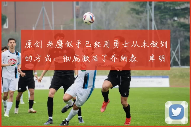 原创 老鹰似乎已经用勇士从未做到的方式,彻底激活了乔纳森・库明加