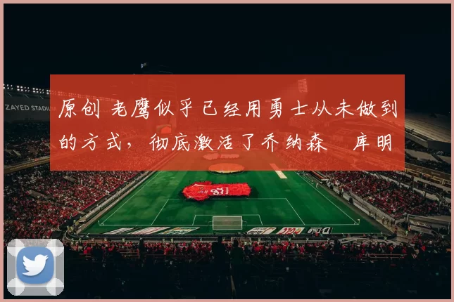 原创 老鹰似乎已经用勇士从未做到的方式，彻底激活了乔纳森・库明加