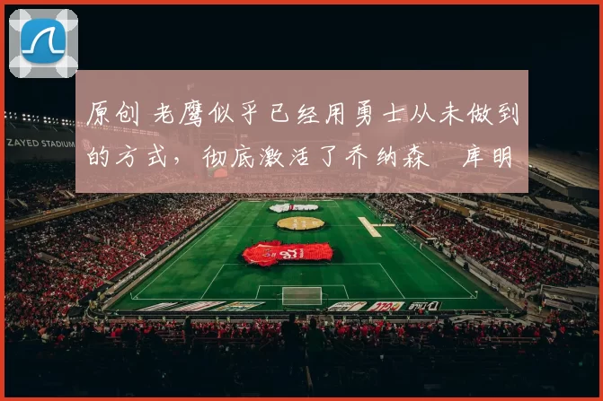 原创 老鹰似乎已经用勇士从未做到的方式，彻底激活了乔纳森・库明加