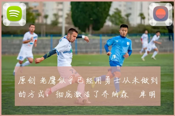 原创 老鹰似乎已经用勇士从未做到的方式,彻底激活了乔纳森・库明加