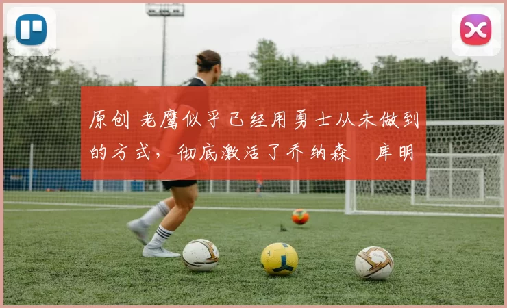 原创 老鹰似乎已经用勇士从未做到的方式，彻底激活了乔纳森・库明加