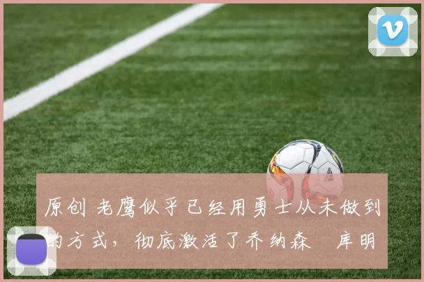 原创 老鹰似乎已经用勇士从未做到的方式,彻底激活了乔纳森・库明加