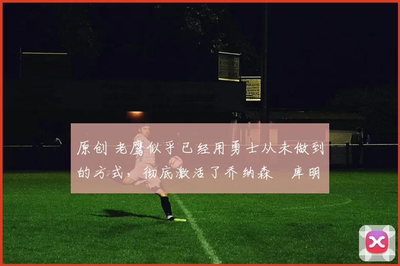 原创 老鹰似乎已经用勇士从未做到的方式，彻底激活了乔纳森・库明加