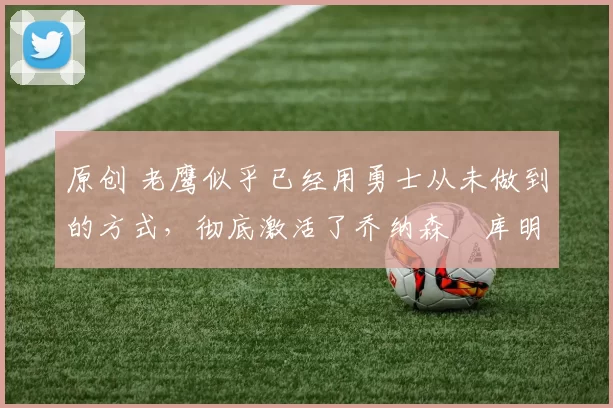 原创 老鹰似乎已经用勇士从未做到的方式，彻底激活了乔纳森・库明加