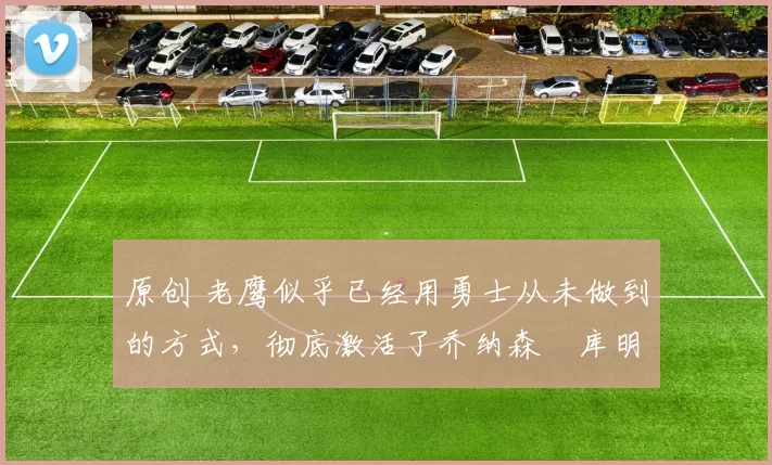 原创 老鹰似乎已经用勇士从未做到的方式,彻底激活了乔纳森・库明加