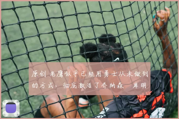 原创 老鹰似乎已经用勇士从未做到的方式,彻底激活了乔纳森・库明加