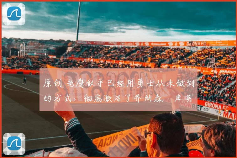 原创 老鹰似乎已经用勇士从未做到的方式,彻底激活了乔纳森・库明加